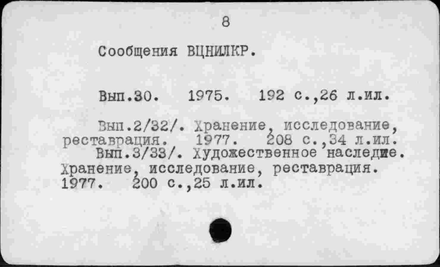 ﻿8
Сообщения ВЦНИЛКР.
Вып.ЗО. 1975.	192 с.,26 л.ил.
Внп.2/32/. Хранение, исследование, реставрация. 1977.	208 с.,34 л.ил.
Выл.3/33/. Художественное наследие. Хранение, исследование, реставрация. 1977.	200 С.,25 Л.ИЛ.